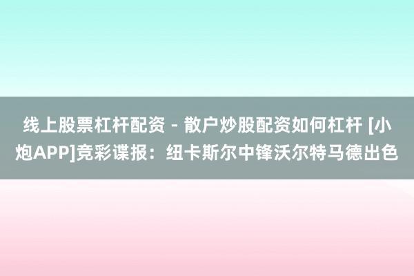 线上股票杠杆配资 - 散户炒股配资如何杠杆 [小炮APP]竞彩谍报：纽卡斯尔中锋沃尔特马德出色