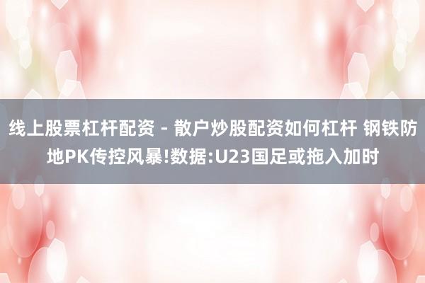 线上股票杠杆配资 - 散户炒股配资如何杠杆 钢铁防地PK传控风暴!数据:U23国足或拖入加时