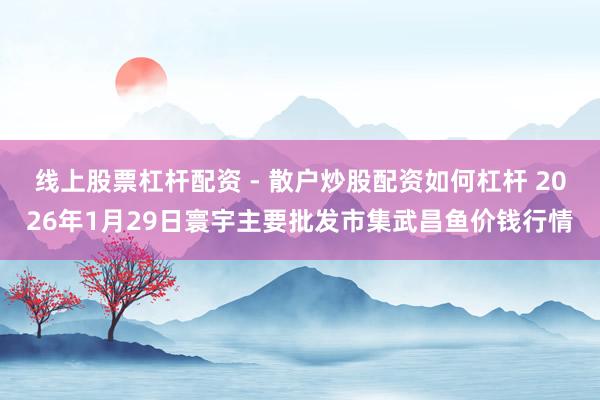 线上股票杠杆配资 - 散户炒股配资如何杠杆 2026年1月29日寰宇主要批发市集武昌鱼价钱行情