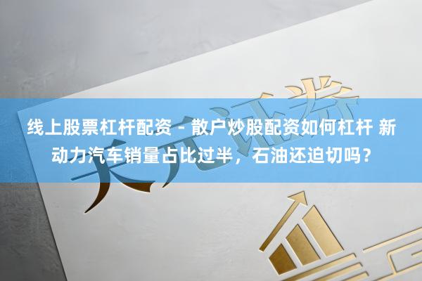 线上股票杠杆配资 - 散户炒股配资如何杠杆 新动力汽车销量占比过半，石油还迫切吗？